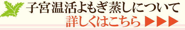 子宮温活よもぎ蒸しについて、詳しくはこちら 子宮温活よもぎ蒸しについて、詳しくはこちら